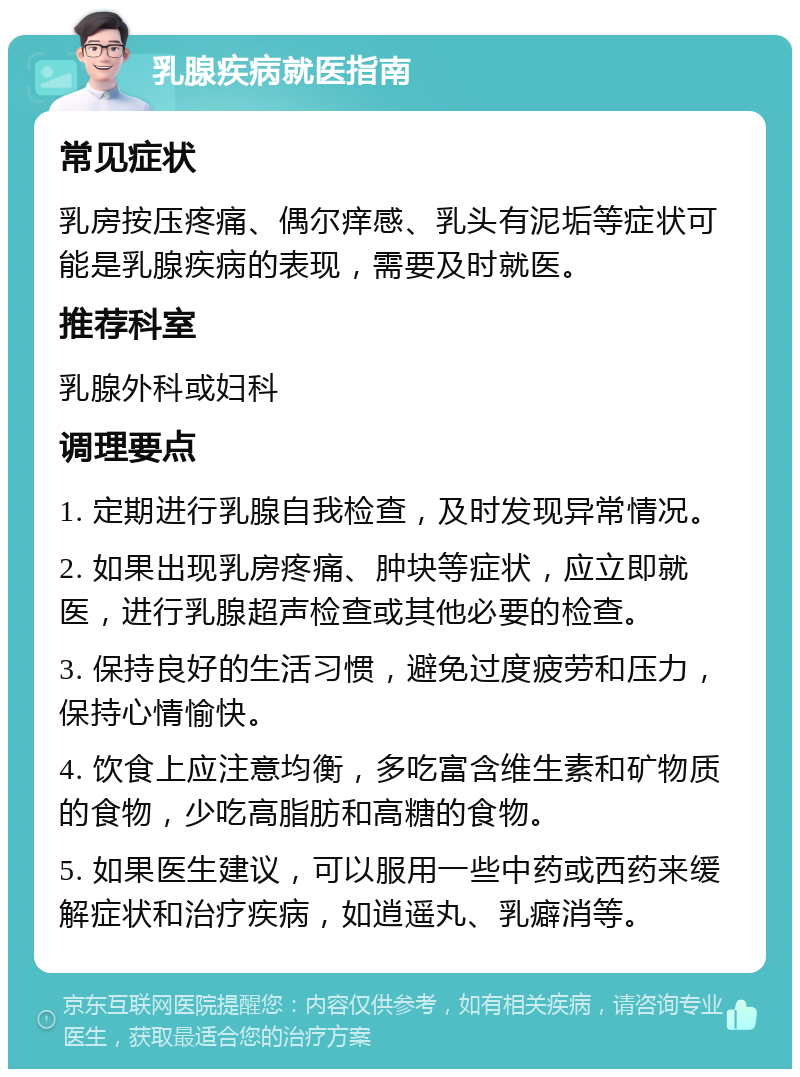 乳腺疾病就医指南 常见症状 乳房按压疼痛、偶尔痒感、乳头有泥垢等症状可能是乳腺疾病的表现，需要及时就医。 推荐科室 乳腺外科或妇科 调理要点 1. 定期进行乳腺自我检查，及时发现异常情况。 2. 如果出现乳房疼痛、肿块等症状，应立即就医，进行乳腺超声检查或其他必要的检查。 3. 保持良好的生活习惯，避免过度疲劳和压力，保持心情愉快。 4. 饮食上应注意均衡，多吃富含维生素和矿物质的食物，少吃高脂肪和高糖的食物。 5. 如果医生建议，可以服用一些中药或西药来缓解症状和治疗疾病，如逍遥丸、乳癖消等。