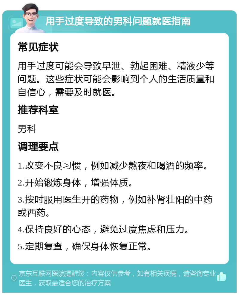 用手过度导致的男科问题就医指南 常见症状 用手过度可能会导致早泄、勃起困难、精液少等问题。这些症状可能会影响到个人的生活质量和自信心，需要及时就医。 推荐科室 男科 调理要点 1.改变不良习惯，例如减少熬夜和喝酒的频率。 2.开始锻炼身体，增强体质。 3.按时服用医生开的药物，例如补肾壮阳的中药或西药。 4.保持良好的心态，避免过度焦虑和压力。 5.定期复查，确保身体恢复正常。