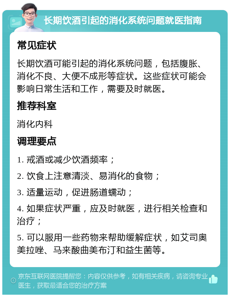 长期饮酒引起的消化系统问题就医指南 常见症状 长期饮酒可能引起的消化系统问题，包括腹胀、消化不良、大便不成形等症状。这些症状可能会影响日常生活和工作，需要及时就医。 推荐科室 消化内科 调理要点 1. 戒酒或减少饮酒频率； 2. 饮食上注意清淡、易消化的食物； 3. 适量运动，促进肠道蠕动； 4. 如果症状严重，应及时就医，进行相关检查和治疗； 5. 可以服用一些药物来帮助缓解症状，如艾司奥美拉唑、马来酸曲美布汀和益生菌等。