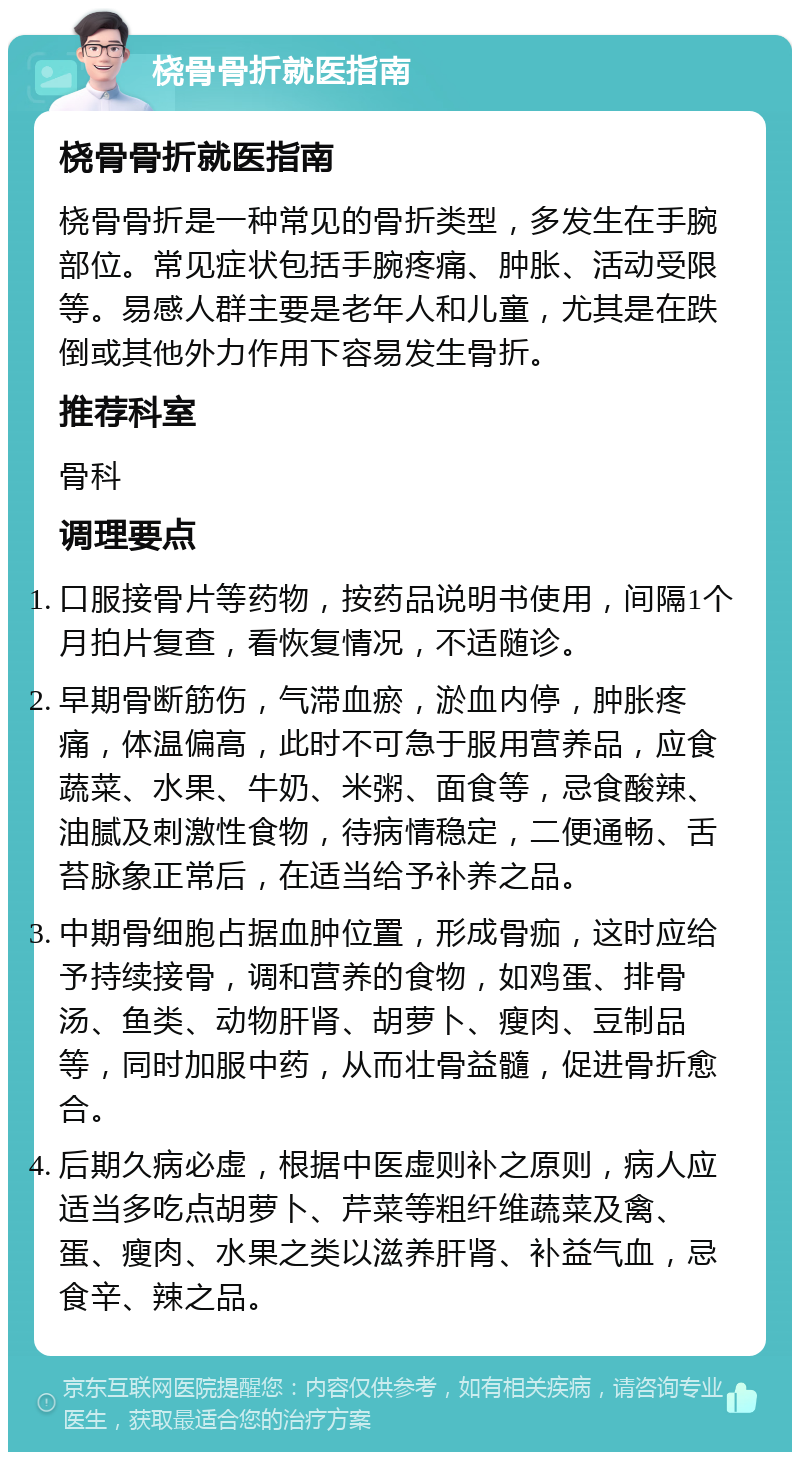 桡骨骨折就医指南 桡骨骨折就医指南 桡骨骨折是一种常见的骨折类型，多发生在手腕部位。常见症状包括手腕疼痛、肿胀、活动受限等。易感人群主要是老年人和儿童，尤其是在跌倒或其他外力作用下容易发生骨折。 推荐科室 骨科 调理要点 口服接骨片等药物，按药品说明书使用，间隔1个月拍片复查，看恢复情况，不适随诊。 早期骨断筋伤，气滞血瘀，淤血内停，肿胀疼痛，体温偏高，此时不可急于服用营养品，应食蔬菜、水果、牛奶、米粥、面食等，忌食酸辣、油腻及刺激性食物，待病情稳定，二便通畅、舌苔脉象正常后，在适当给予补养之品。 中期骨细胞占据血肿位置，形成骨痂，这时应给予持续接骨，调和营养的食物，如鸡蛋、排骨汤、鱼类、动物肝肾、胡萝卜、瘦肉、豆制品等，同时加服中药，从而壮骨益髓，促进骨折愈合。 后期久病必虚，根据中医虚则补之原则，病人应适当多吃点胡萝卜、芹菜等粗纤维蔬菜及禽、蛋、瘦肉、水果之类以滋养肝肾、补益气血，忌食辛、辣之品。