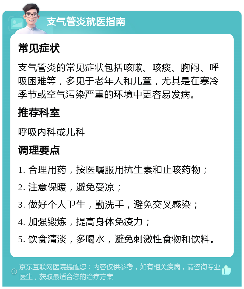 支气管炎就医指南 常见症状 支气管炎的常见症状包括咳嗽、咳痰、胸闷、呼吸困难等，多见于老年人和儿童，尤其是在寒冷季节或空气污染严重的环境中更容易发病。 推荐科室 呼吸内科或儿科 调理要点 1. 合理用药，按医嘱服用抗生素和止咳药物； 2. 注意保暖，避免受凉； 3. 做好个人卫生，勤洗手，避免交叉感染； 4. 加强锻炼，提高身体免疫力； 5. 饮食清淡，多喝水，避免刺激性食物和饮料。