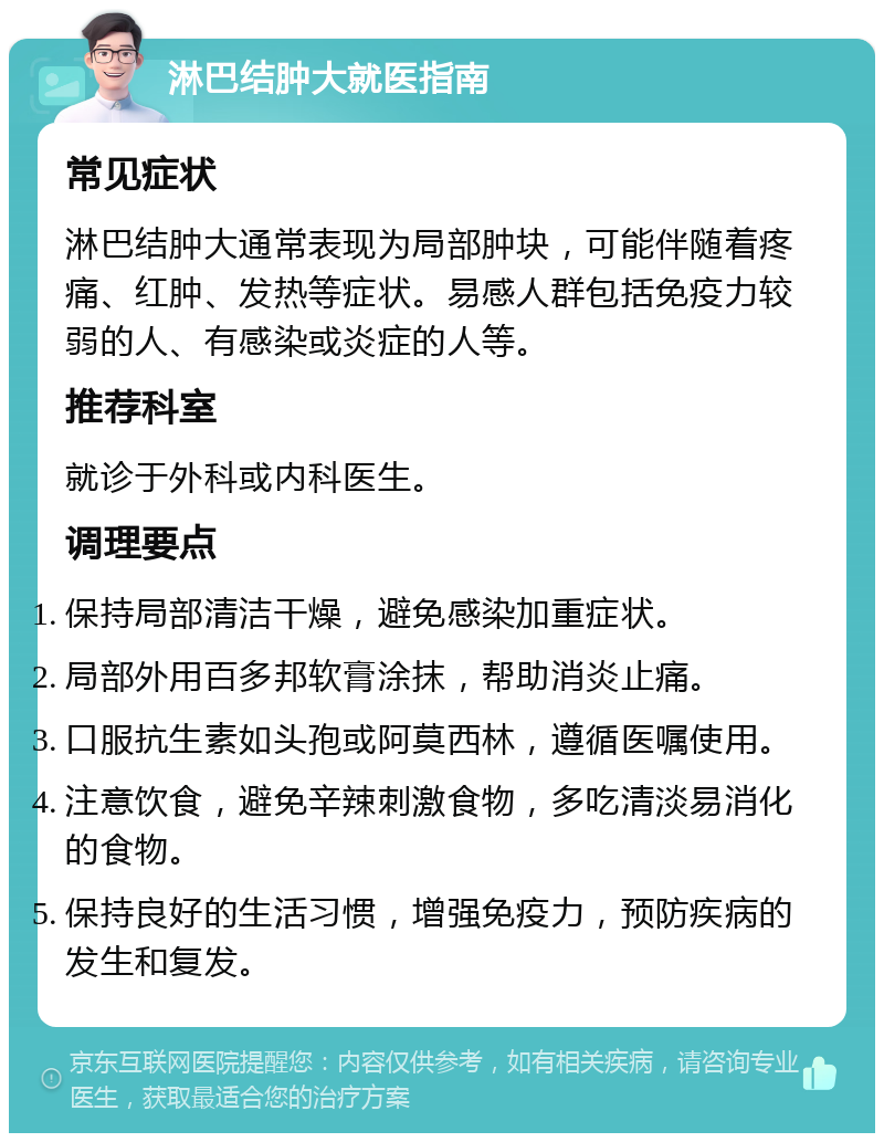 淋巴结肿大就医指南 常见症状 淋巴结肿大通常表现为局部肿块，可能伴随着疼痛、红肿、发热等症状。易感人群包括免疫力较弱的人、有感染或炎症的人等。 推荐科室 就诊于外科或内科医生。 调理要点 保持局部清洁干燥，避免感染加重症状。 局部外用百多邦软膏涂抹，帮助消炎止痛。 口服抗生素如头孢或阿莫西林，遵循医嘱使用。 注意饮食，避免辛辣刺激食物，多吃清淡易消化的食物。 保持良好的生活习惯，增强免疫力，预防疾病的发生和复发。