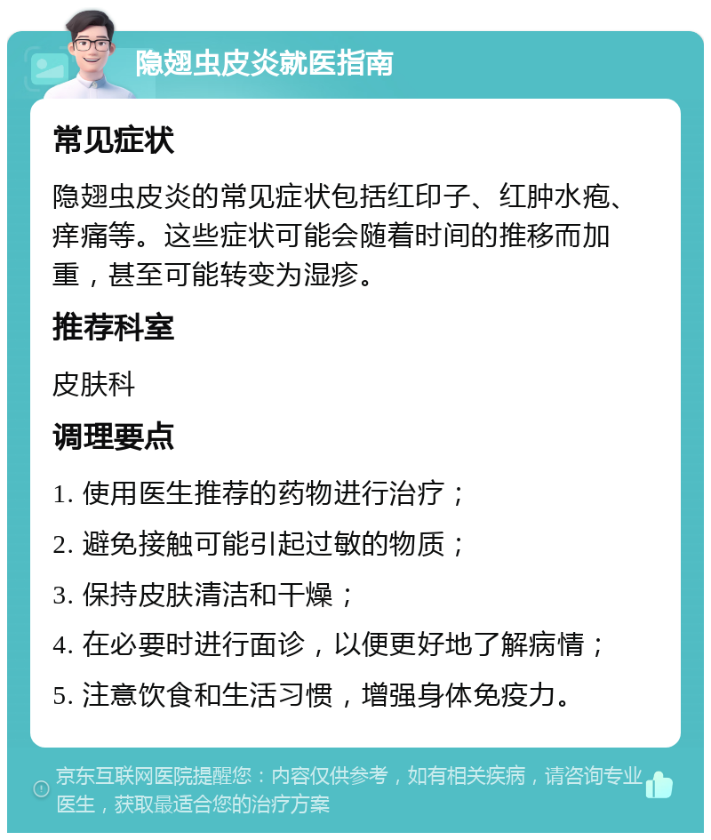 隐翅虫皮炎就医指南 常见症状 隐翅虫皮炎的常见症状包括红印子、红肿水疱、痒痛等。这些症状可能会随着时间的推移而加重，甚至可能转变为湿疹。 推荐科室 皮肤科 调理要点 1. 使用医生推荐的药物进行治疗； 2. 避免接触可能引起过敏的物质； 3. 保持皮肤清洁和干燥； 4. 在必要时进行面诊，以便更好地了解病情； 5. 注意饮食和生活习惯，增强身体免疫力。