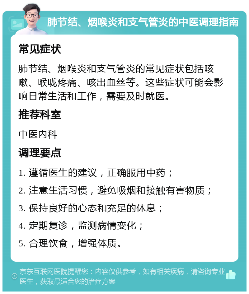 肺节结、烟喉炎和支气管炎的中医调理指南 常见症状 肺节结、烟喉炎和支气管炎的常见症状包括咳嗽、喉咙疼痛、咳出血丝等。这些症状可能会影响日常生活和工作，需要及时就医。 推荐科室 中医内科 调理要点 1. 遵循医生的建议，正确服用中药； 2. 注意生活习惯，避免吸烟和接触有害物质； 3. 保持良好的心态和充足的休息； 4. 定期复诊，监测病情变化； 5. 合理饮食，增强体质。