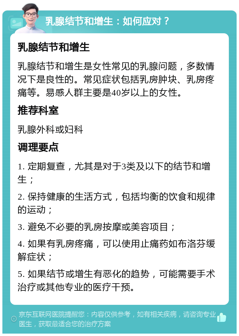 乳腺结节和增生：如何应对？ 乳腺结节和增生 乳腺结节和增生是女性常见的乳腺问题，多数情况下是良性的。常见症状包括乳房肿块、乳房疼痛等。易感人群主要是40岁以上的女性。 推荐科室 乳腺外科或妇科 调理要点 1. 定期复查，尤其是对于3类及以下的结节和增生； 2. 保持健康的生活方式，包括均衡的饮食和规律的运动； 3. 避免不必要的乳房按摩或美容项目； 4. 如果有乳房疼痛，可以使用止痛药如布洛芬缓解症状； 5. 如果结节或增生有恶化的趋势，可能需要手术治疗或其他专业的医疗干预。