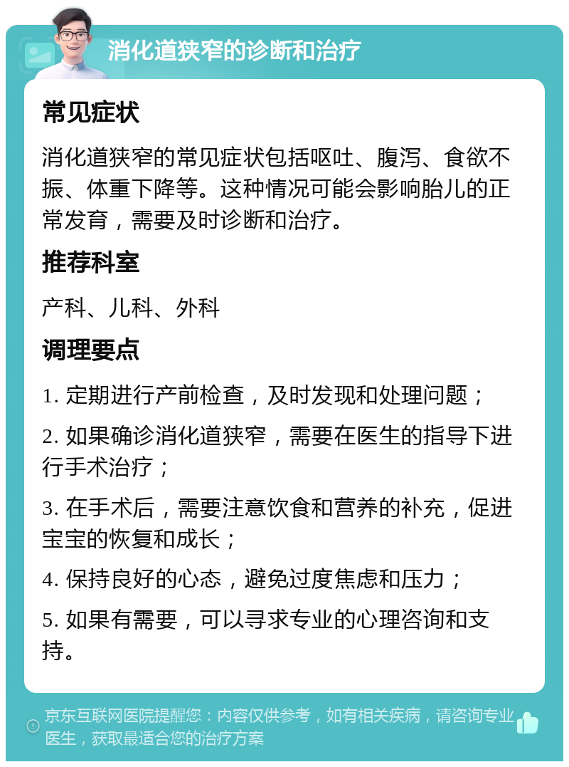 消化道狭窄的诊断和治疗 常见症状 消化道狭窄的常见症状包括呕吐、腹泻、食欲不振、体重下降等。这种情况可能会影响胎儿的正常发育，需要及时诊断和治疗。 推荐科室 产科、儿科、外科 调理要点 1. 定期进行产前检查，及时发现和处理问题； 2. 如果确诊消化道狭窄，需要在医生的指导下进行手术治疗； 3. 在手术后，需要注意饮食和营养的补充，促进宝宝的恢复和成长； 4. 保持良好的心态，避免过度焦虑和压力； 5. 如果有需要，可以寻求专业的心理咨询和支持。