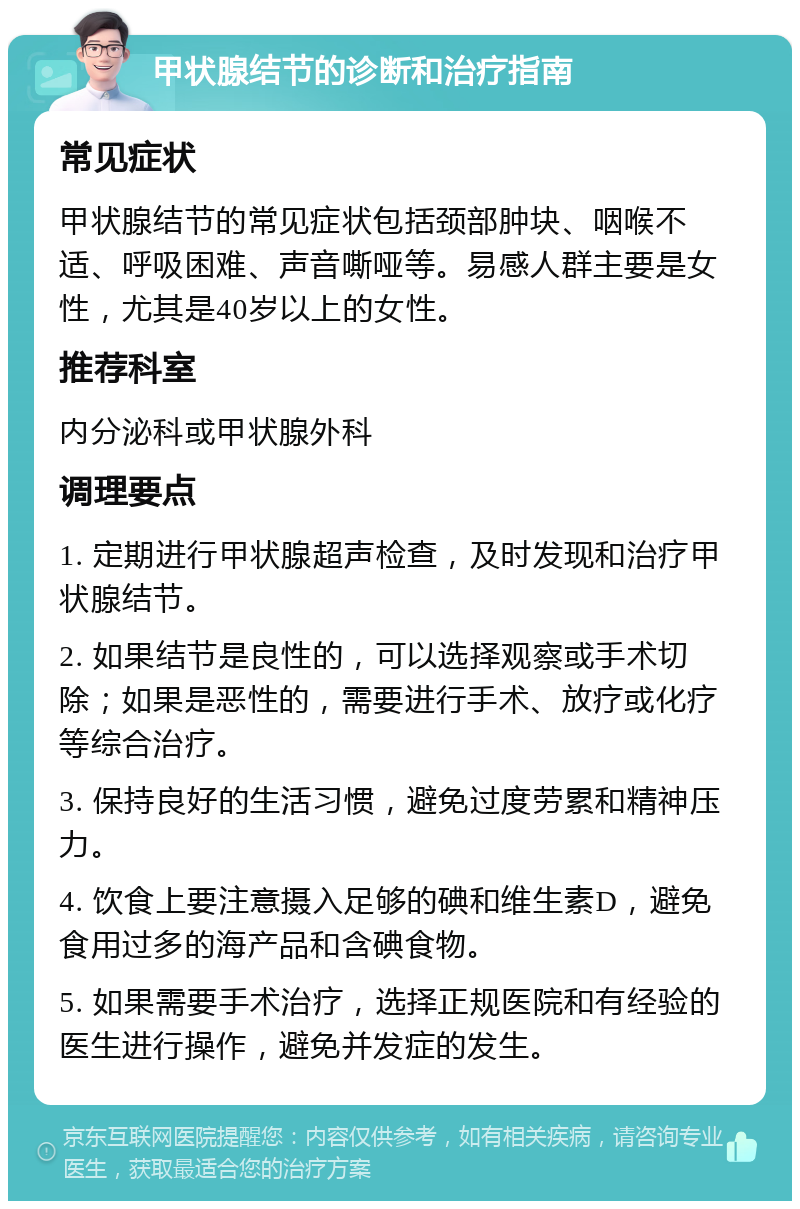 甲状腺结节的诊断和治疗指南 常见症状 甲状腺结节的常见症状包括颈部肿块、咽喉不适、呼吸困难、声音嘶哑等。易感人群主要是女性，尤其是40岁以上的女性。 推荐科室 内分泌科或甲状腺外科 调理要点 1. 定期进行甲状腺超声检查，及时发现和治疗甲状腺结节。 2. 如果结节是良性的，可以选择观察或手术切除；如果是恶性的，需要进行手术、放疗或化疗等综合治疗。 3. 保持良好的生活习惯，避免过度劳累和精神压力。 4. 饮食上要注意摄入足够的碘和维生素D，避免食用过多的海产品和含碘食物。 5. 如果需要手术治疗，选择正规医院和有经验的医生进行操作，避免并发症的发生。