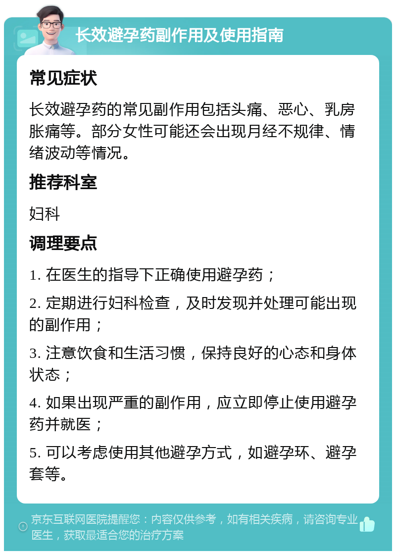 长效避孕药副作用及使用指南 常见症状 长效避孕药的常见副作用包括头痛、恶心、乳房胀痛等。部分女性可能还会出现月经不规律、情绪波动等情况。 推荐科室 妇科 调理要点 1. 在医生的指导下正确使用避孕药； 2. 定期进行妇科检查，及时发现并处理可能出现的副作用； 3. 注意饮食和生活习惯，保持良好的心态和身体状态； 4. 如果出现严重的副作用，应立即停止使用避孕药并就医； 5. 可以考虑使用其他避孕方式，如避孕环、避孕套等。