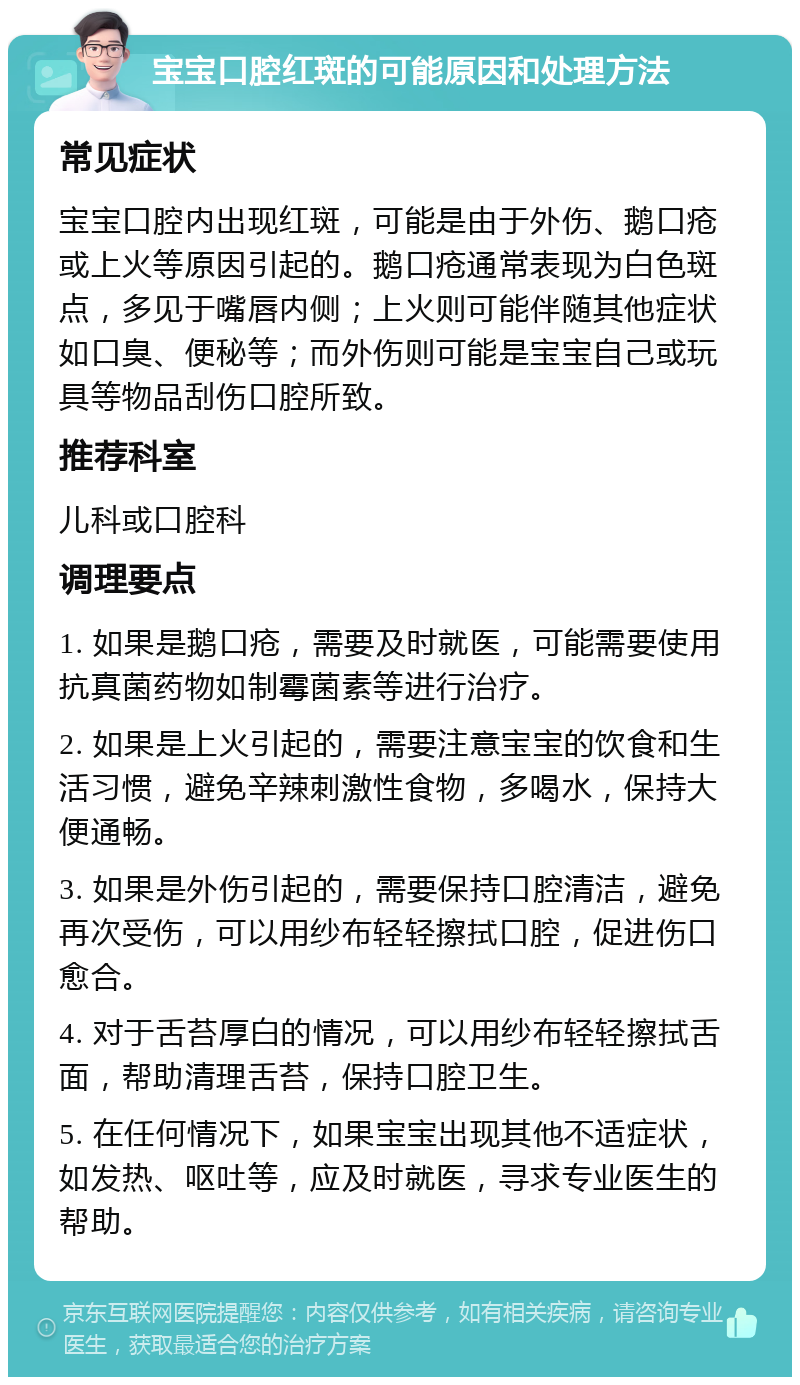 宝宝口腔红斑的可能原因和处理方法 常见症状 宝宝口腔内出现红斑，可能是由于外伤、鹅口疮或上火等原因引起的。鹅口疮通常表现为白色斑点，多见于嘴唇内侧；上火则可能伴随其他症状如口臭、便秘等；而外伤则可能是宝宝自己或玩具等物品刮伤口腔所致。 推荐科室 儿科或口腔科 调理要点 1. 如果是鹅口疮，需要及时就医，可能需要使用抗真菌药物如制霉菌素等进行治疗。 2. 如果是上火引起的，需要注意宝宝的饮食和生活习惯，避免辛辣刺激性食物，多喝水，保持大便通畅。 3. 如果是外伤引起的，需要保持口腔清洁，避免再次受伤，可以用纱布轻轻擦拭口腔，促进伤口愈合。 4. 对于舌苔厚白的情况，可以用纱布轻轻擦拭舌面，帮助清理舌苔，保持口腔卫生。 5. 在任何情况下，如果宝宝出现其他不适症状，如发热、呕吐等，应及时就医，寻求专业医生的帮助。