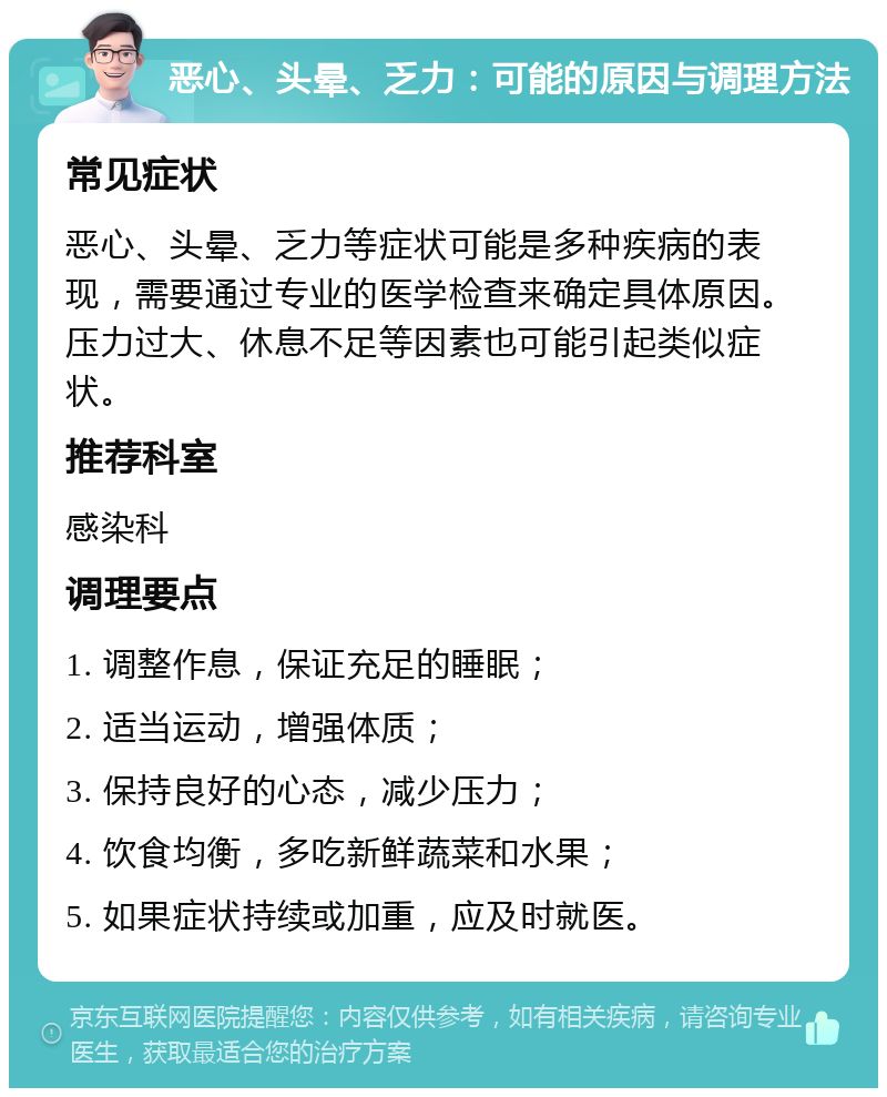 恶心、头晕、乏力：可能的原因与调理方法 常见症状 恶心、头晕、乏力等症状可能是多种疾病的表现，需要通过专业的医学检查来确定具体原因。压力过大、休息不足等因素也可能引起类似症状。 推荐科室 感染科 调理要点 1. 调整作息，保证充足的睡眠； 2. 适当运动，增强体质； 3. 保持良好的心态，减少压力； 4. 饮食均衡，多吃新鲜蔬菜和水果； 5. 如果症状持续或加重，应及时就医。