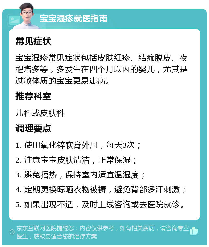 宝宝湿疹就医指南 常见症状 宝宝湿疹常见症状包括皮肤红疹、结痂脱皮、夜醒增多等，多发生在四个月以内的婴儿，尤其是过敏体质的宝宝更易患病。 推荐科室 儿科或皮肤科 调理要点 1. 使用氧化锌软膏外用，每天3次； 2. 注意宝宝皮肤清洁，正常保湿； 3. 避免捂热，保持室内适宜温湿度； 4. 定期更换晾晒衣物被褥，避免背部多汗刺激； 5. 如果出现不适，及时上线咨询或去医院就诊。