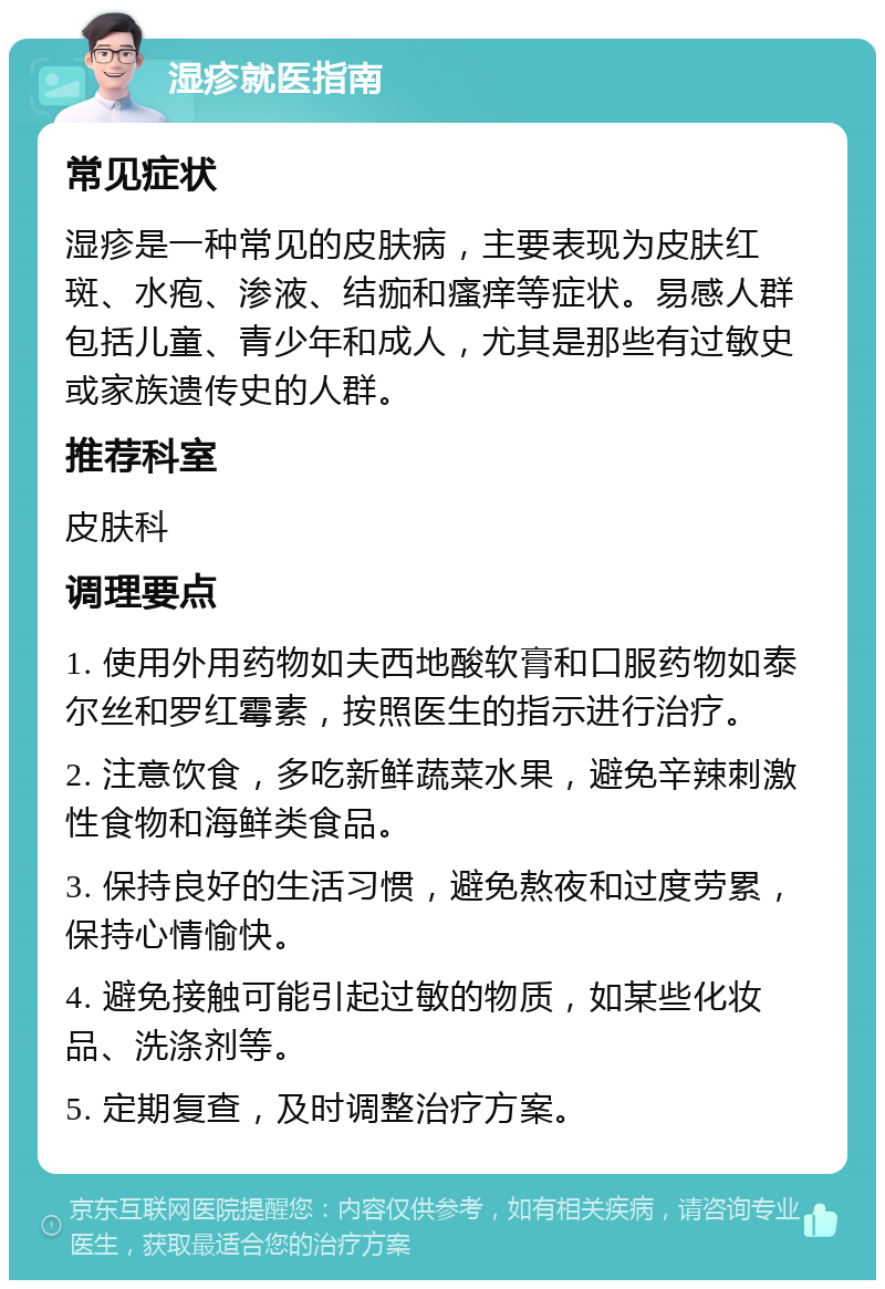 湿疹就医指南 常见症状 湿疹是一种常见的皮肤病，主要表现为皮肤红斑、水疱、渗液、结痂和瘙痒等症状。易感人群包括儿童、青少年和成人，尤其是那些有过敏史或家族遗传史的人群。 推荐科室 皮肤科 调理要点 1. 使用外用药物如夫西地酸软膏和口服药物如泰尔丝和罗红霉素，按照医生的指示进行治疗。 2. 注意饮食，多吃新鲜蔬菜水果，避免辛辣刺激性食物和海鲜类食品。 3. 保持良好的生活习惯，避免熬夜和过度劳累，保持心情愉快。 4. 避免接触可能引起过敏的物质，如某些化妆品、洗涤剂等。 5. 定期复查，及时调整治疗方案。