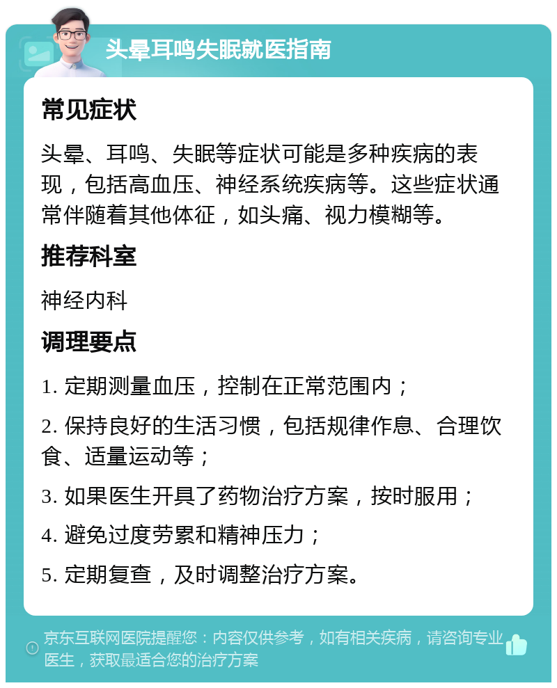 头晕耳鸣失眠就医指南 常见症状 头晕、耳鸣、失眠等症状可能是多种疾病的表现，包括高血压、神经系统疾病等。这些症状通常伴随着其他体征，如头痛、视力模糊等。 推荐科室 神经内科 调理要点 1. 定期测量血压，控制在正常范围内； 2. 保持良好的生活习惯，包括规律作息、合理饮食、适量运动等； 3. 如果医生开具了药物治疗方案，按时服用； 4. 避免过度劳累和精神压力； 5. 定期复查，及时调整治疗方案。