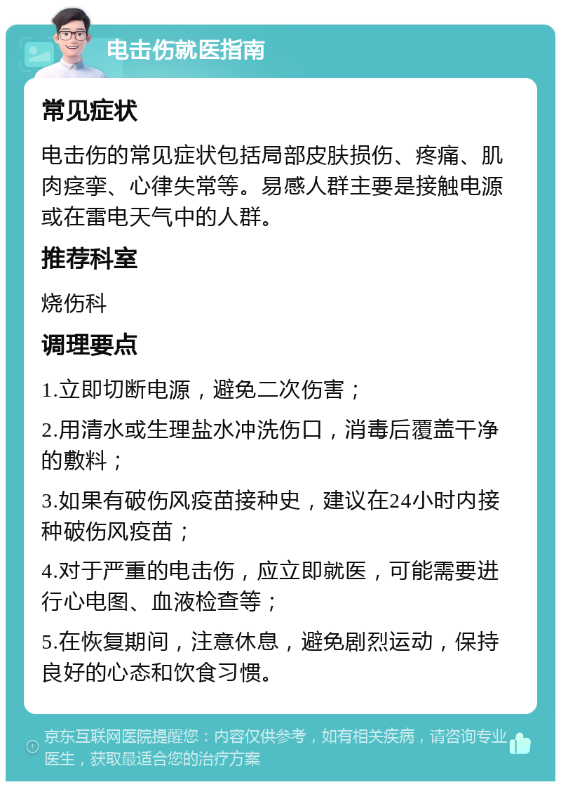 电击伤就医指南 常见症状 电击伤的常见症状包括局部皮肤损伤、疼痛、肌肉痉挛、心律失常等。易感人群主要是接触电源或在雷电天气中的人群。 推荐科室 烧伤科 调理要点 1.立即切断电源，避免二次伤害； 2.用清水或生理盐水冲洗伤口，消毒后覆盖干净的敷料； 3.如果有破伤风疫苗接种史，建议在24小时内接种破伤风疫苗； 4.对于严重的电击伤，应立即就医，可能需要进行心电图、血液检查等； 5.在恢复期间，注意休息，避免剧烈运动，保持良好的心态和饮食习惯。