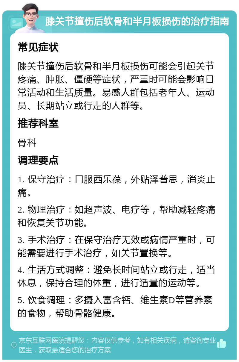 膝关节撞伤后软骨和半月板损伤的治疗指南 常见症状 膝关节撞伤后软骨和半月板损伤可能会引起关节疼痛、肿胀、僵硬等症状，严重时可能会影响日常活动和生活质量。易感人群包括老年人、运动员、长期站立或行走的人群等。 推荐科室 骨科 调理要点 1. 保守治疗：口服西乐葆，外贴泽普思，消炎止痛。 2. 物理治疗：如超声波、电疗等，帮助减轻疼痛和恢复关节功能。 3. 手术治疗：在保守治疗无效或病情严重时，可能需要进行手术治疗，如关节置换等。 4. 生活方式调整：避免长时间站立或行走，适当休息，保持合理的体重，进行适量的运动等。 5. 饮食调理：多摄入富含钙、维生素D等营养素的食物，帮助骨骼健康。