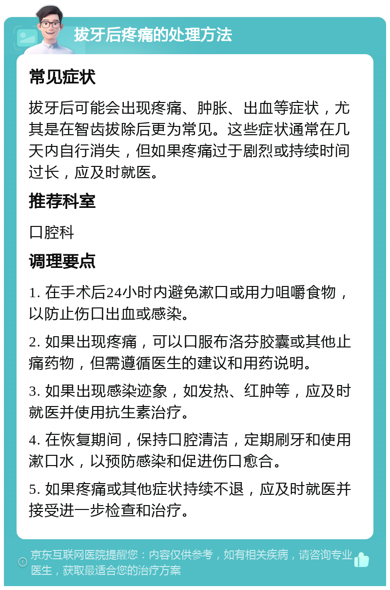 拔牙后疼痛的处理方法 常见症状 拔牙后可能会出现疼痛、肿胀、出血等症状，尤其是在智齿拔除后更为常见。这些症状通常在几天内自行消失，但如果疼痛过于剧烈或持续时间过长，应及时就医。 推荐科室 口腔科 调理要点 1. 在手术后24小时内避免漱口或用力咀嚼食物，以防止伤口出血或感染。 2. 如果出现疼痛，可以口服布洛芬胶囊或其他止痛药物，但需遵循医生的建议和用药说明。 3. 如果出现感染迹象，如发热、红肿等，应及时就医并使用抗生素治疗。 4. 在恢复期间，保持口腔清洁，定期刷牙和使用漱口水，以预防感染和促进伤口愈合。 5. 如果疼痛或其他症状持续不退，应及时就医并接受进一步检查和治疗。