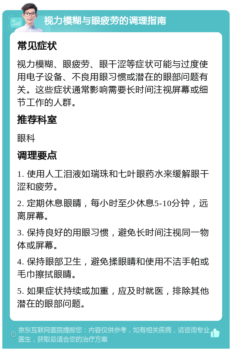 视力模糊与眼疲劳的调理指南 常见症状 视力模糊、眼疲劳、眼干涩等症状可能与过度使用电子设备、不良用眼习惯或潜在的眼部问题有关。这些症状通常影响需要长时间注视屏幕或细节工作的人群。 推荐科室 眼科 调理要点 1. 使用人工泪液如瑞珠和七叶眼药水来缓解眼干涩和疲劳。 2. 定期休息眼睛，每小时至少休息5-10分钟，远离屏幕。 3. 保持良好的用眼习惯，避免长时间注视同一物体或屏幕。 4. 保持眼部卫生，避免揉眼睛和使用不洁手帕或毛巾擦拭眼睛。 5. 如果症状持续或加重，应及时就医，排除其他潜在的眼部问题。