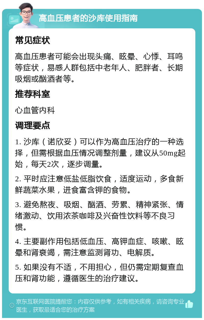 高血压患者的沙库使用指南 常见症状 高血压患者可能会出现头痛、眩晕、心悸、耳鸣等症状，易感人群包括中老年人、肥胖者、长期吸烟或酗酒者等。 推荐科室 心血管内科 调理要点 1. 沙库（诺欣妥）可以作为高血压治疗的一种选择，但需根据血压情况调整剂量，建议从50mg起始，每天2次，逐步调量。 2. 平时应注意低盐低脂饮食，适度运动，多食新鲜蔬菜水果，进食富含钾的食物。 3. 避免熬夜、吸烟、酗酒、劳累、精神紧张、情绪激动、饮用浓茶咖啡及兴奋性饮料等不良习惯。 4. 主要副作用包括低血压、高钾血症、咳嗽、眩晕和肾衰竭，需注意监测肾功、电解质。 5. 如果没有不适，不用担心，但仍需定期复查血压和肾功能，遵循医生的治疗建议。