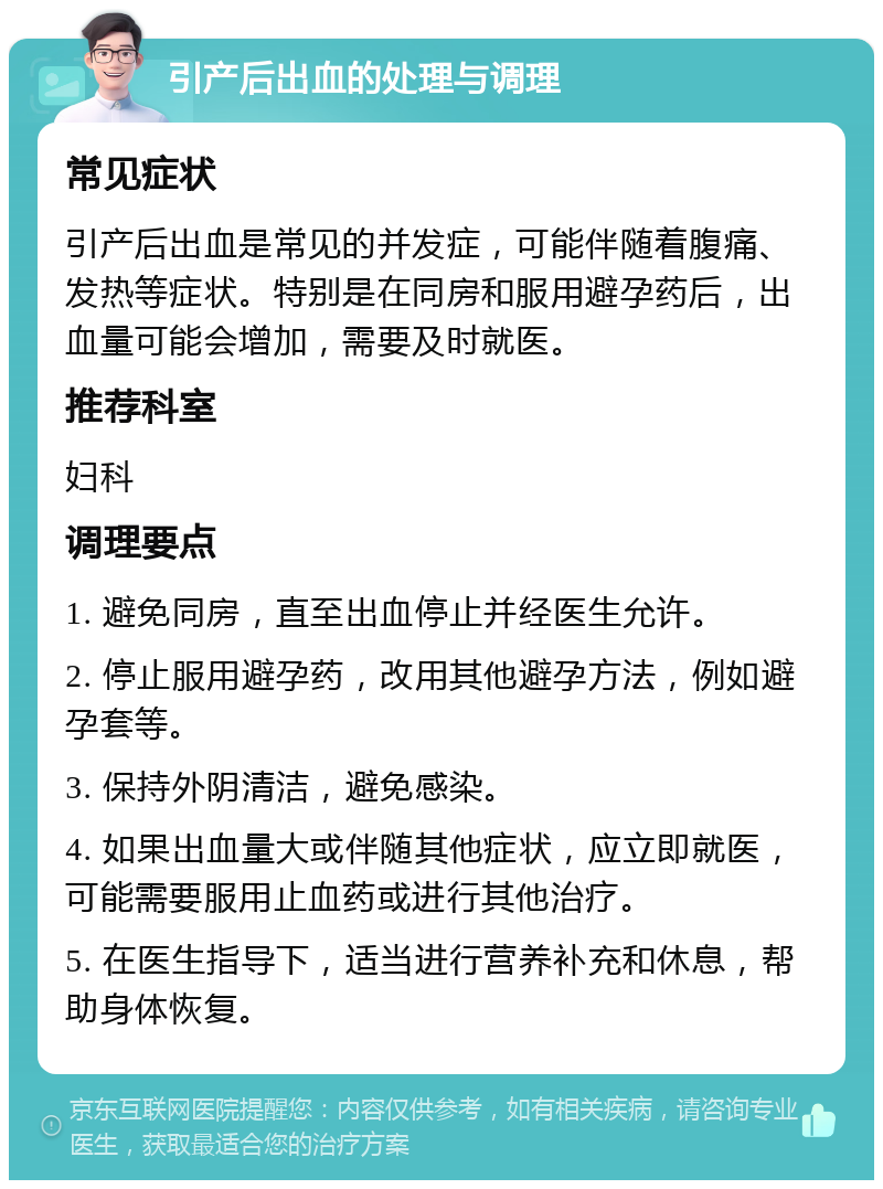 引产后出血的处理与调理 常见症状 引产后出血是常见的并发症，可能伴随着腹痛、发热等症状。特别是在同房和服用避孕药后，出血量可能会增加，需要及时就医。 推荐科室 妇科 调理要点 1. 避免同房，直至出血停止并经医生允许。 2. 停止服用避孕药，改用其他避孕方法，例如避孕套等。 3. 保持外阴清洁，避免感染。 4. 如果出血量大或伴随其他症状，应立即就医，可能需要服用止血药或进行其他治疗。 5. 在医生指导下，适当进行营养补充和休息，帮助身体恢复。