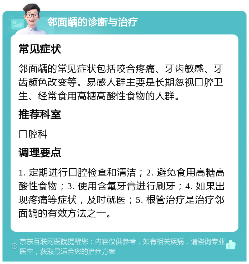 邻面龋的诊断与治疗 常见症状 邻面龋的常见症状包括咬合疼痛、牙齿敏感、牙齿颜色改变等。易感人群主要是长期忽视口腔卫生、经常食用高糖高酸性食物的人群。 推荐科室 口腔科 调理要点 1. 定期进行口腔检查和清洁；2. 避免食用高糖高酸性食物；3. 使用含氟牙膏进行刷牙；4. 如果出现疼痛等症状，及时就医；5. 根管治疗是治疗邻面龋的有效方法之一。