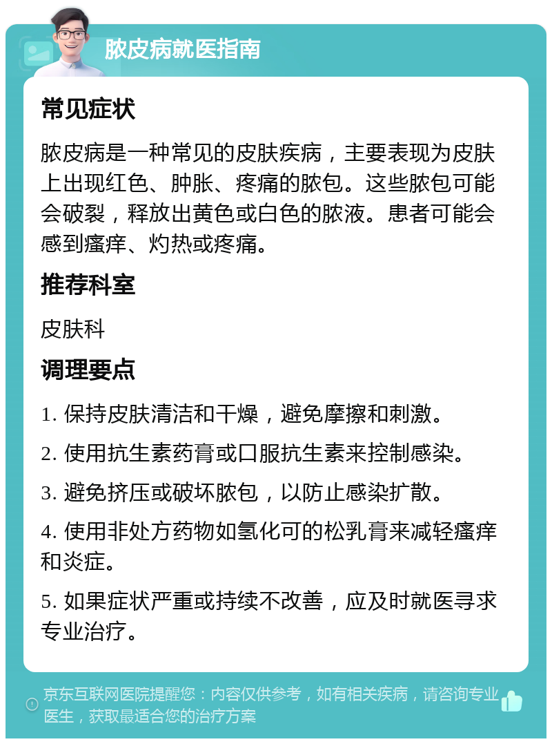 脓皮病就医指南 常见症状 脓皮病是一种常见的皮肤疾病，主要表现为皮肤上出现红色、肿胀、疼痛的脓包。这些脓包可能会破裂，释放出黄色或白色的脓液。患者可能会感到瘙痒、灼热或疼痛。 推荐科室 皮肤科 调理要点 1. 保持皮肤清洁和干燥，避免摩擦和刺激。 2. 使用抗生素药膏或口服抗生素来控制感染。 3. 避免挤压或破坏脓包，以防止感染扩散。 4. 使用非处方药物如氢化可的松乳膏来减轻瘙痒和炎症。 5. 如果症状严重或持续不改善，应及时就医寻求专业治疗。