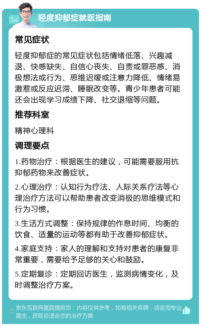 轻度抑郁症就医指南 常见症状 轻度抑郁症的常见症状包括情绪低落、兴趣减退、快感缺失、自信心丧失、自责或罪恶感、消极想法或行为、思维迟缓或注意力降低、情绪易激惹或反应迟滞、睡眠改变等。青少年患者可能还会出现学习成绩下降、社交退缩等问题。 推荐科室 精神心理科 调理要点 1.药物治疗：根据医生的建议，可能需要服用抗抑郁药物来改善症状。 2.心理治疗：认知行为疗法、人际关系疗法等心理治疗方法可以帮助患者改变消极的思维模式和行为习惯。 3.生活方式调整：保持规律的作息时间、均衡的饮食、适量的运动等都有助于改善抑郁症状。 4.家庭支持：家人的理解和支持对患者的康复非常重要，需要给予足够的关心和鼓励。 5.定期复诊：定期回访医生，监测病情变化，及时调整治疗方案。