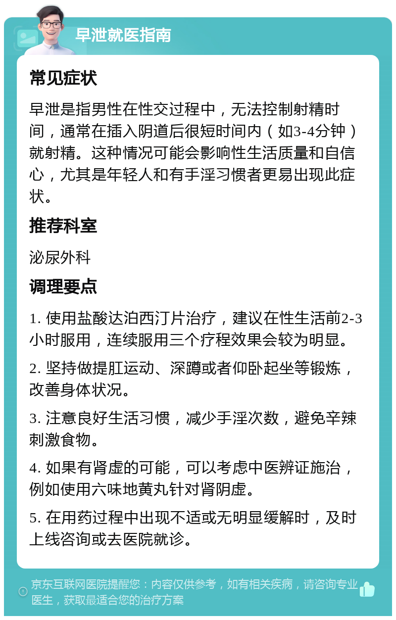 早泄就医指南 常见症状 早泄是指男性在性交过程中，无法控制射精时间，通常在插入阴道后很短时间内（如3-4分钟）就射精。这种情况可能会影响性生活质量和自信心，尤其是年轻人和有手淫习惯者更易出现此症状。 推荐科室 泌尿外科 调理要点 1. 使用盐酸达泊西汀片治疗，建议在性生活前2-3小时服用，连续服用三个疗程效果会较为明显。 2. 坚持做提肛运动、深蹲或者仰卧起坐等锻炼，改善身体状况。 3. 注意良好生活习惯，减少手淫次数，避免辛辣刺激食物。 4. 如果有肾虚的可能，可以考虑中医辨证施治，例如使用六味地黄丸针对肾阴虚。 5. 在用药过程中出现不适或无明显缓解时，及时上线咨询或去医院就诊。