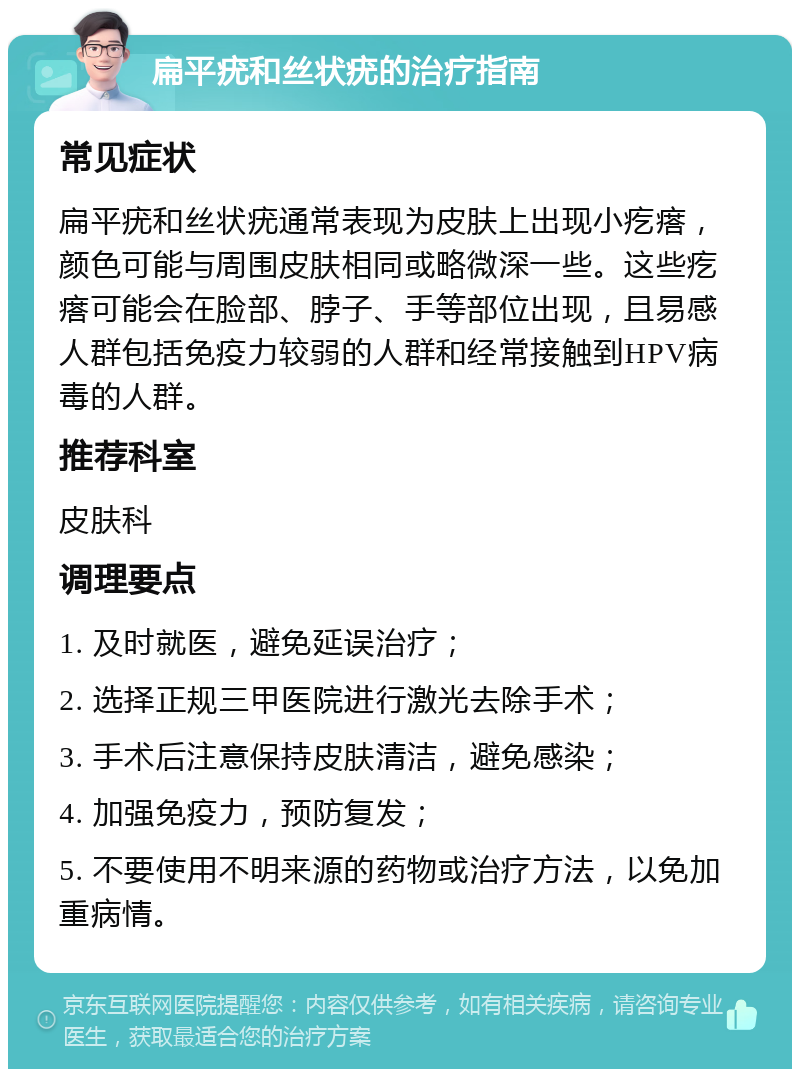 扁平疣和丝状疣的治疗指南 常见症状 扁平疣和丝状疣通常表现为皮肤上出现小疙瘩，颜色可能与周围皮肤相同或略微深一些。这些疙瘩可能会在脸部、脖子、手等部位出现，且易感人群包括免疫力较弱的人群和经常接触到HPV病毒的人群。 推荐科室 皮肤科 调理要点 1. 及时就医，避免延误治疗； 2. 选择正规三甲医院进行激光去除手术； 3. 手术后注意保持皮肤清洁，避免感染； 4. 加强免疫力，预防复发； 5. 不要使用不明来源的药物或治疗方法，以免加重病情。