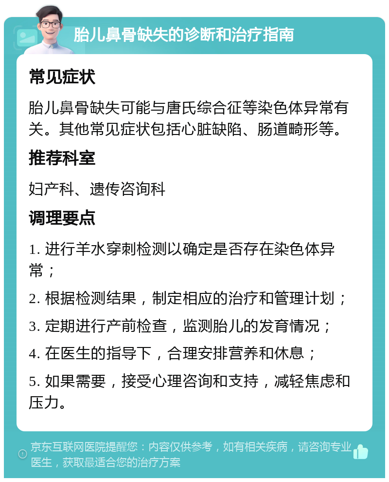 胎儿鼻骨缺失的诊断和治疗指南 常见症状 胎儿鼻骨缺失可能与唐氏综合征等染色体异常有关。其他常见症状包括心脏缺陷、肠道畸形等。 推荐科室 妇产科、遗传咨询科 调理要点 1. 进行羊水穿刺检测以确定是否存在染色体异常； 2. 根据检测结果，制定相应的治疗和管理计划； 3. 定期进行产前检查，监测胎儿的发育情况； 4. 在医生的指导下，合理安排营养和休息； 5. 如果需要，接受心理咨询和支持，减轻焦虑和压力。