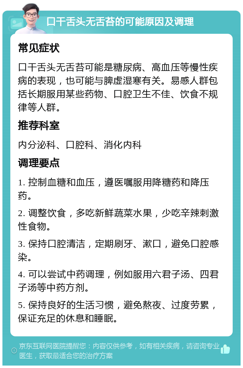 口干舌头无舌苔的可能原因及调理 常见症状 口干舌头无舌苔可能是糖尿病、高血压等慢性疾病的表现，也可能与脾虚湿寒有关。易感人群包括长期服用某些药物、口腔卫生不佳、饮食不规律等人群。 推荐科室 内分泌科、口腔科、消化内科 调理要点 1. 控制血糖和血压，遵医嘱服用降糖药和降压药。 2. 调整饮食，多吃新鲜蔬菜水果，少吃辛辣刺激性食物。 3. 保持口腔清洁，定期刷牙、漱口，避免口腔感染。 4. 可以尝试中药调理，例如服用六君子汤、四君子汤等中药方剂。 5. 保持良好的生活习惯，避免熬夜、过度劳累，保证充足的休息和睡眠。