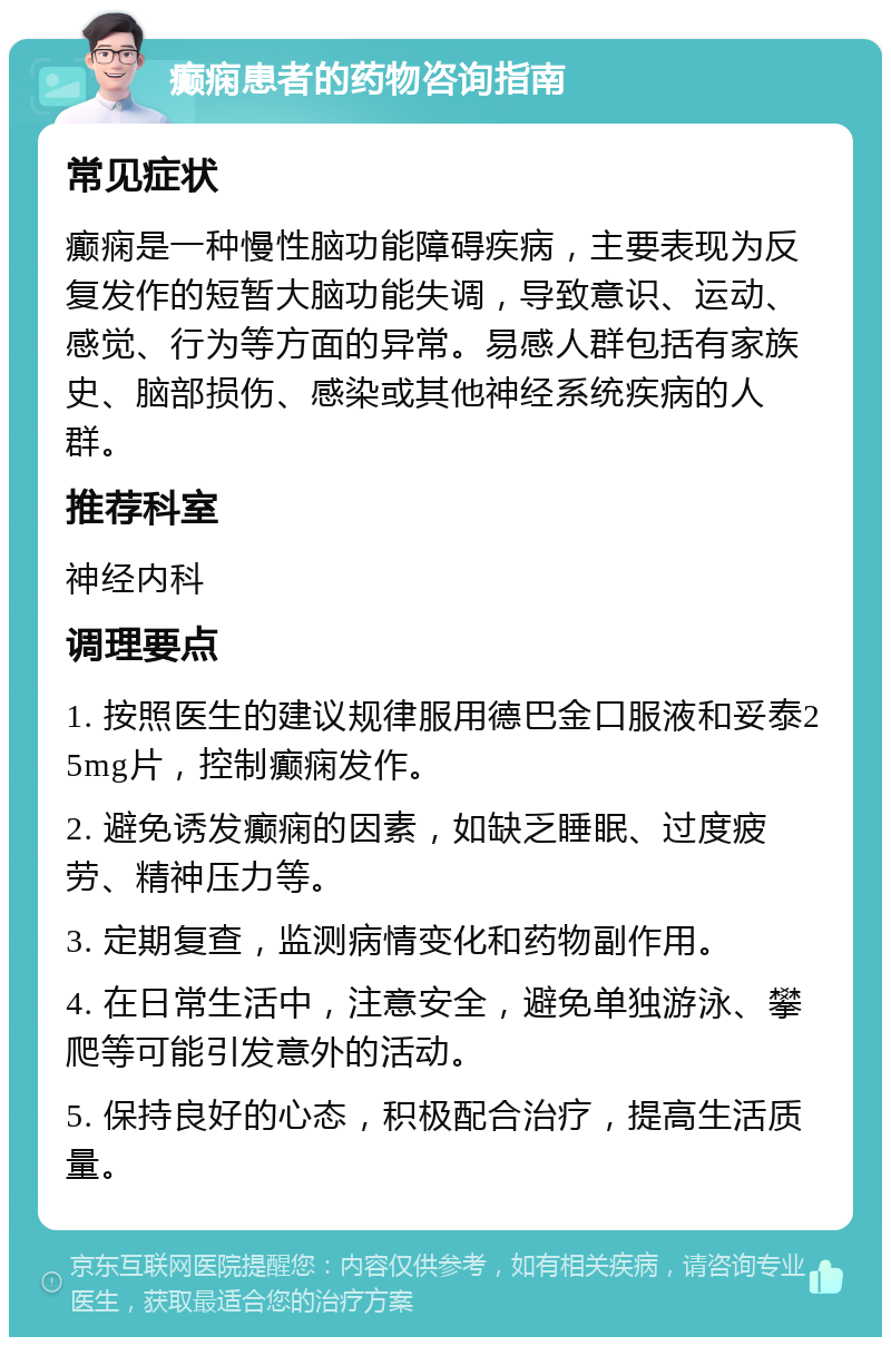 癫痫患者的药物咨询指南 常见症状 癫痫是一种慢性脑功能障碍疾病，主要表现为反复发作的短暂大脑功能失调，导致意识、运动、感觉、行为等方面的异常。易感人群包括有家族史、脑部损伤、感染或其他神经系统疾病的人群。 推荐科室 神经内科 调理要点 1. 按照医生的建议规律服用德巴金口服液和妥泰25mg片，控制癫痫发作。 2. 避免诱发癫痫的因素，如缺乏睡眠、过度疲劳、精神压力等。 3. 定期复查，监测病情变化和药物副作用。 4. 在日常生活中，注意安全，避免单独游泳、攀爬等可能引发意外的活动。 5. 保持良好的心态，积极配合治疗，提高生活质量。