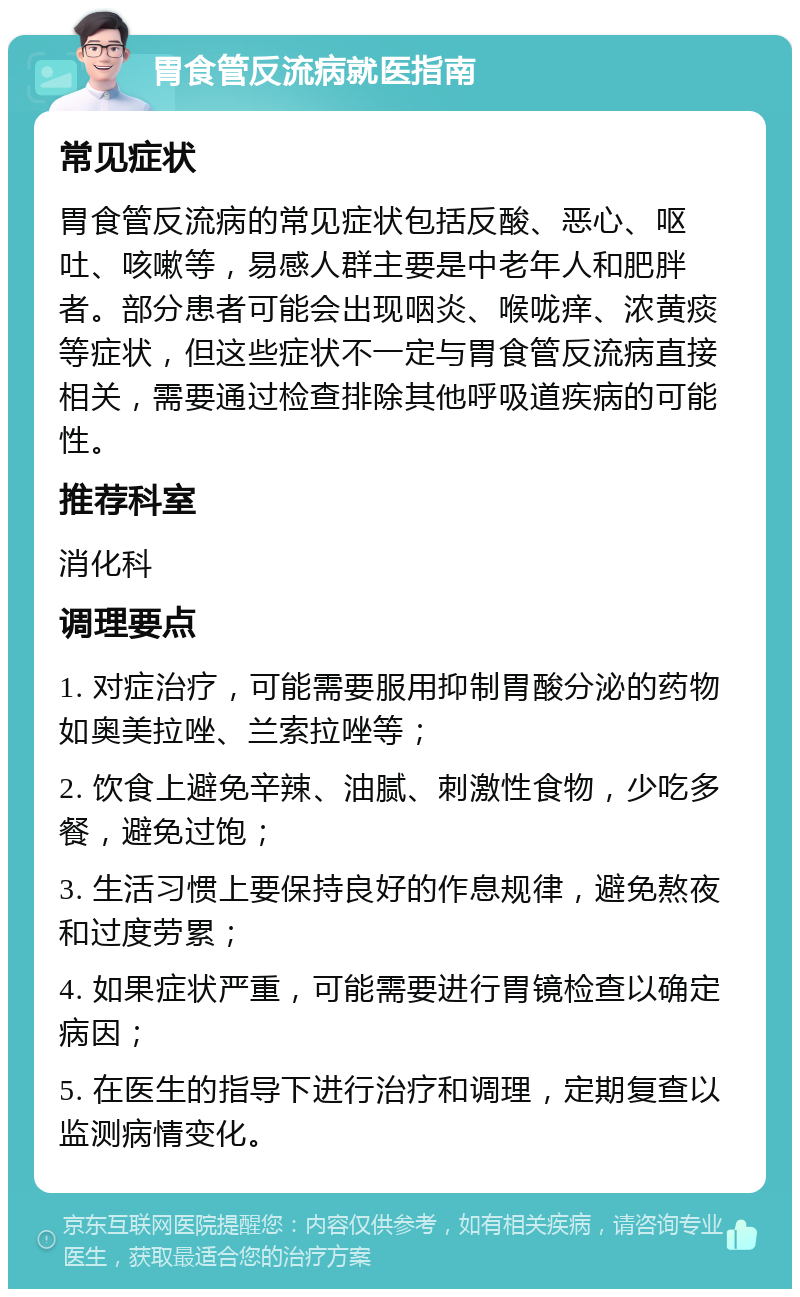 胃食管反流病就医指南 常见症状 胃食管反流病的常见症状包括反酸、恶心、呕吐、咳嗽等，易感人群主要是中老年人和肥胖者。部分患者可能会出现咽炎、喉咙痒、浓黄痰等症状，但这些症状不一定与胃食管反流病直接相关，需要通过检查排除其他呼吸道疾病的可能性。 推荐科室 消化科 调理要点 1. 对症治疗，可能需要服用抑制胃酸分泌的药物如奥美拉唑、兰索拉唑等； 2. 饮食上避免辛辣、油腻、刺激性食物，少吃多餐，避免过饱； 3. 生活习惯上要保持良好的作息规律，避免熬夜和过度劳累； 4. 如果症状严重，可能需要进行胃镜检查以确定病因； 5. 在医生的指导下进行治疗和调理，定期复查以监测病情变化。