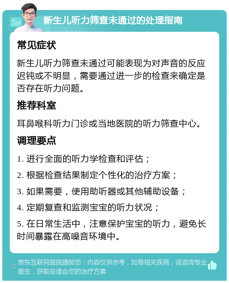 新生儿听力筛查未通过的处理指南 常见症状 新生儿听力筛查未通过可能表现为对声音的反应迟钝或不明显，需要通过进一步的检查来确定是否存在听力问题。 推荐科室 耳鼻喉科听力门诊或当地医院的听力筛查中心。 调理要点 1. 进行全面的听力学检查和评估； 2. 根据检查结果制定个性化的治疗方案； 3. 如果需要，使用助听器或其他辅助设备； 4. 定期复查和监测宝宝的听力状况； 5. 在日常生活中，注意保护宝宝的听力，避免长时间暴露在高噪音环境中。