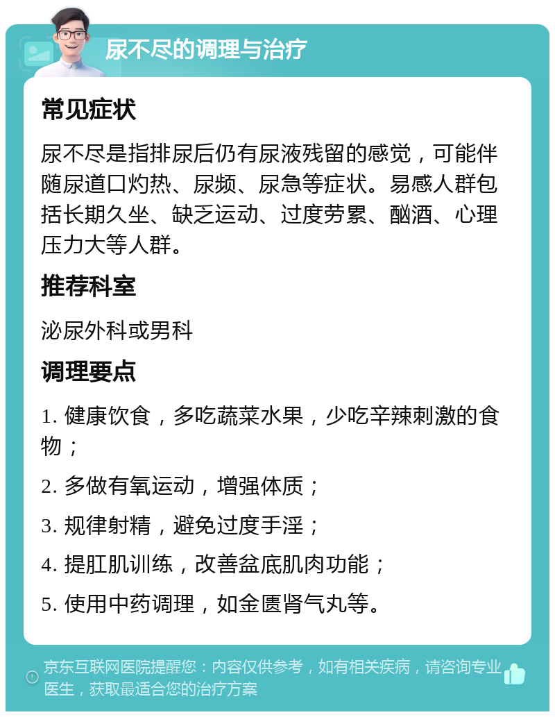 尿不尽的调理与治疗 常见症状 尿不尽是指排尿后仍有尿液残留的感觉，可能伴随尿道口灼热、尿频、尿急等症状。易感人群包括长期久坐、缺乏运动、过度劳累、酗酒、心理压力大等人群。 推荐科室 泌尿外科或男科 调理要点 1. 健康饮食，多吃蔬菜水果，少吃辛辣刺激的食物； 2. 多做有氧运动，增强体质； 3. 规律射精，避免过度手淫； 4. 提肛肌训练，改善盆底肌肉功能； 5. 使用中药调理，如金匮肾气丸等。