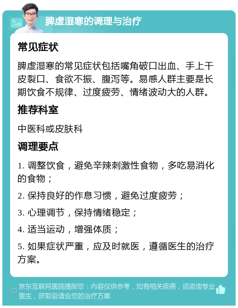 脾虚湿寒的调理与治疗 常见症状 脾虚湿寒的常见症状包括嘴角破口出血、手上干皮裂口、食欲不振、腹泻等。易感人群主要是长期饮食不规律、过度疲劳、情绪波动大的人群。 推荐科室 中医科或皮肤科 调理要点 1. 调整饮食，避免辛辣刺激性食物，多吃易消化的食物； 2. 保持良好的作息习惯，避免过度疲劳； 3. 心理调节，保持情绪稳定； 4. 适当运动，增强体质； 5. 如果症状严重，应及时就医，遵循医生的治疗方案。