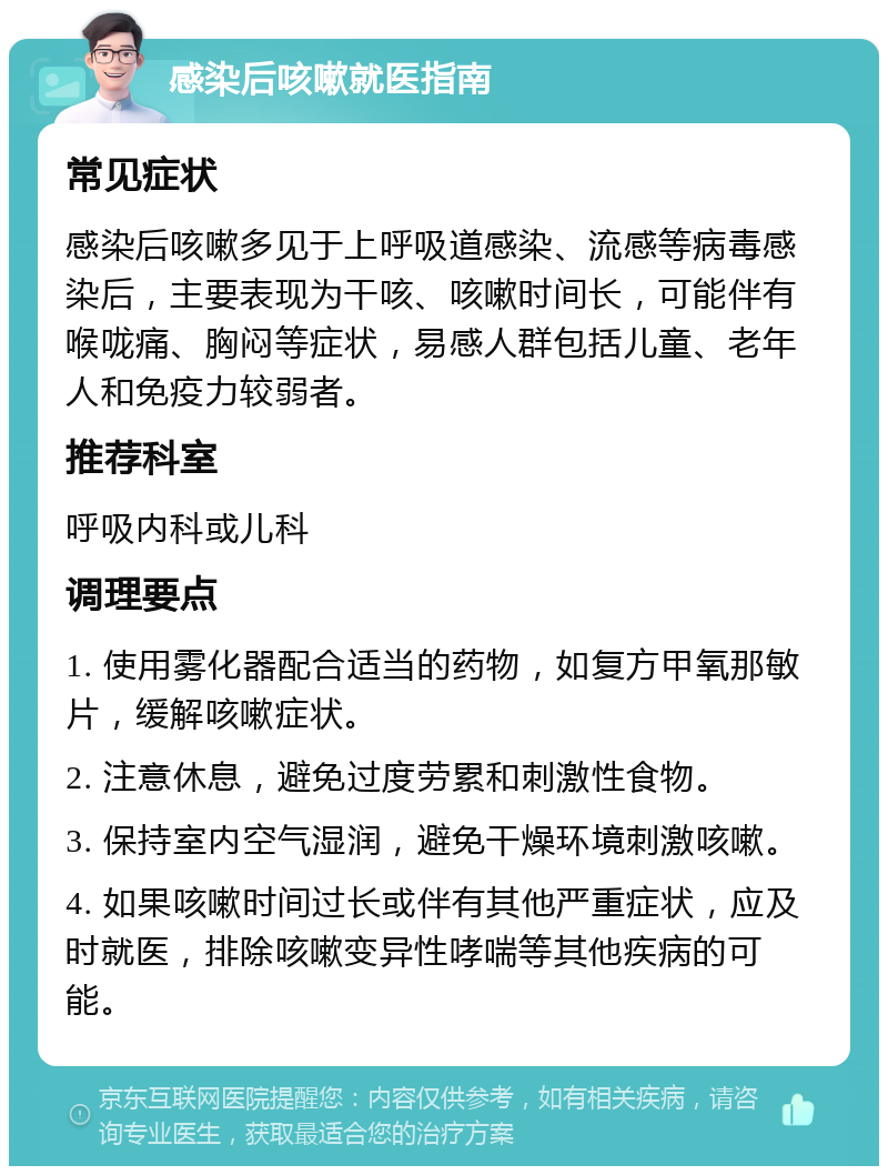 感染后咳嗽就医指南 常见症状 感染后咳嗽多见于上呼吸道感染、流感等病毒感染后，主要表现为干咳、咳嗽时间长，可能伴有喉咙痛、胸闷等症状，易感人群包括儿童、老年人和免疫力较弱者。 推荐科室 呼吸内科或儿科 调理要点 1. 使用雾化器配合适当的药物，如复方甲氧那敏片，缓解咳嗽症状。 2. 注意休息，避免过度劳累和刺激性食物。 3. 保持室内空气湿润，避免干燥环境刺激咳嗽。 4. 如果咳嗽时间过长或伴有其他严重症状，应及时就医，排除咳嗽变异性哮喘等其他疾病的可能。