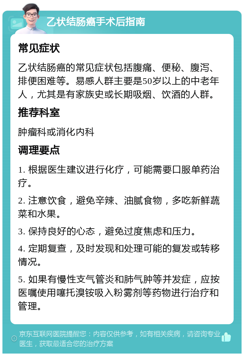 乙状结肠癌手术后指南 常见症状 乙状结肠癌的常见症状包括腹痛、便秘、腹泻、排便困难等。易感人群主要是50岁以上的中老年人，尤其是有家族史或长期吸烟、饮酒的人群。 推荐科室 肿瘤科或消化内科 调理要点 1. 根据医生建议进行化疗，可能需要口服单药治疗。 2. 注意饮食，避免辛辣、油腻食物，多吃新鲜蔬菜和水果。 3. 保持良好的心态，避免过度焦虑和压力。 4. 定期复查，及时发现和处理可能的复发或转移情况。 5. 如果有慢性支气管炎和肺气肿等并发症，应按医嘱使用噻托溴铵吸入粉雾剂等药物进行治疗和管理。