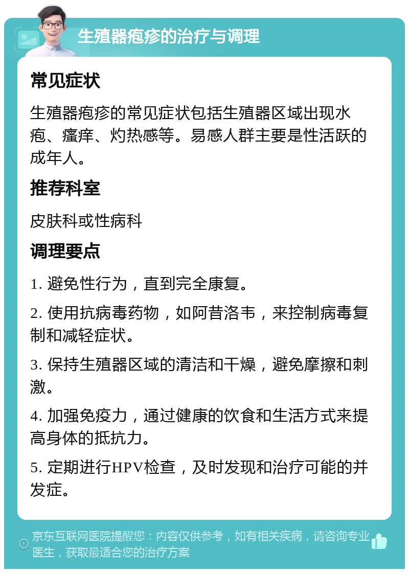 生殖器疱疹的治疗与调理 常见症状 生殖器疱疹的常见症状包括生殖器区域出现水疱、瘙痒、灼热感等。易感人群主要是性活跃的成年人。 推荐科室 皮肤科或性病科 调理要点 1. 避免性行为，直到完全康复。 2. 使用抗病毒药物，如阿昔洛韦，来控制病毒复制和减轻症状。 3. 保持生殖器区域的清洁和干燥，避免摩擦和刺激。 4. 加强免疫力，通过健康的饮食和生活方式来提高身体的抵抗力。 5. 定期进行HPV检查，及时发现和治疗可能的并发症。