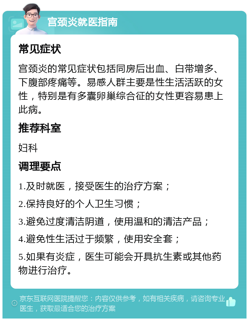 宫颈炎就医指南 常见症状 宫颈炎的常见症状包括同房后出血、白带增多、下腹部疼痛等。易感人群主要是性生活活跃的女性，特别是有多囊卵巢综合征的女性更容易患上此病。 推荐科室 妇科 调理要点 1.及时就医，接受医生的治疗方案； 2.保持良好的个人卫生习惯； 3.避免过度清洁阴道，使用温和的清洁产品； 4.避免性生活过于频繁，使用安全套； 5.如果有炎症，医生可能会开具抗生素或其他药物进行治疗。