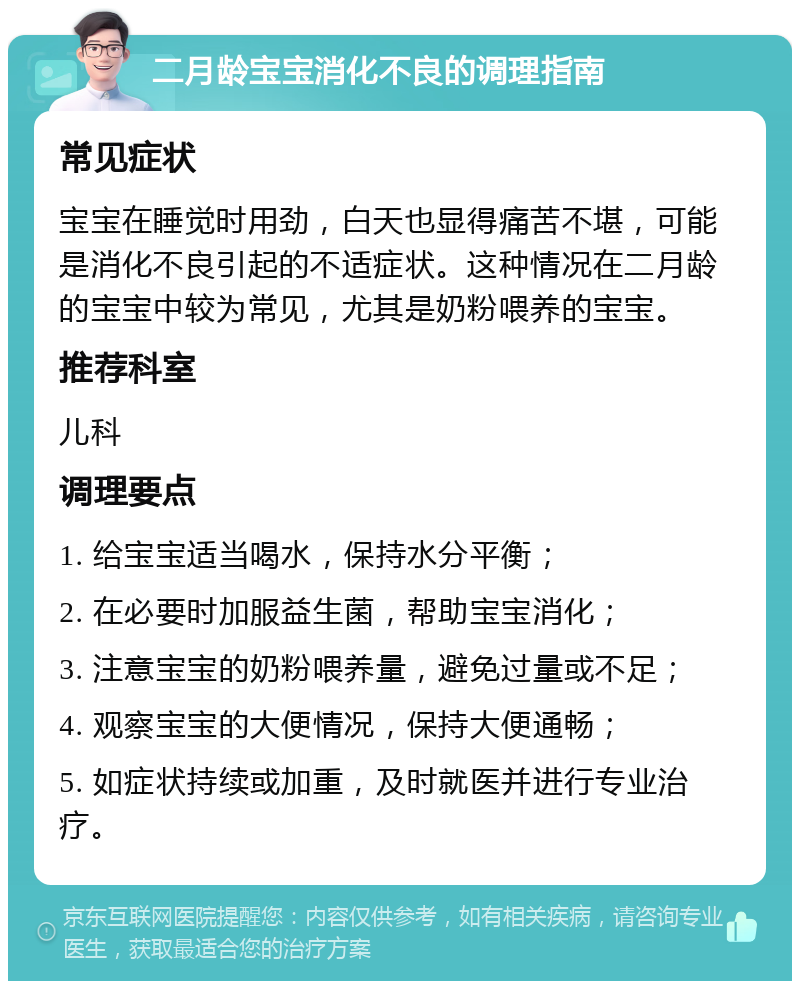 二月龄宝宝消化不良的调理指南 常见症状 宝宝在睡觉时用劲，白天也显得痛苦不堪，可能是消化不良引起的不适症状。这种情况在二月龄的宝宝中较为常见，尤其是奶粉喂养的宝宝。 推荐科室 儿科 调理要点 1. 给宝宝适当喝水，保持水分平衡； 2. 在必要时加服益生菌，帮助宝宝消化； 3. 注意宝宝的奶粉喂养量，避免过量或不足； 4. 观察宝宝的大便情况，保持大便通畅； 5. 如症状持续或加重，及时就医并进行专业治疗。