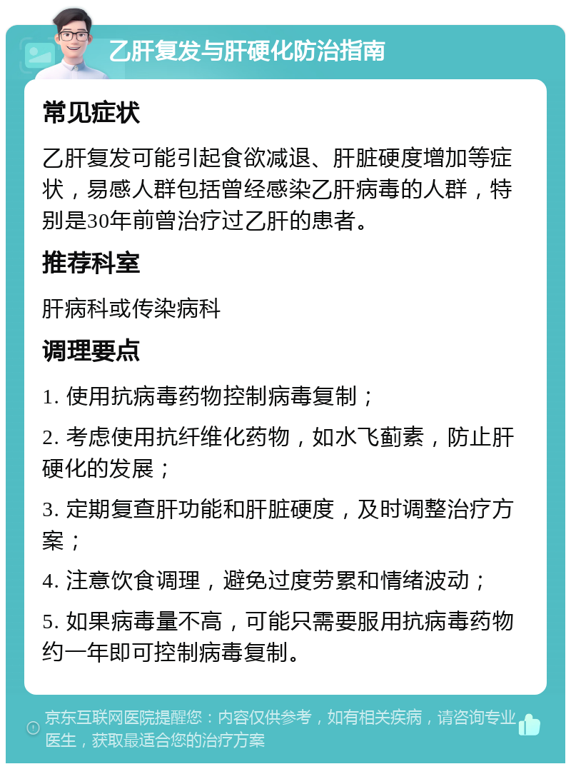 乙肝复发与肝硬化防治指南 常见症状 乙肝复发可能引起食欲减退、肝脏硬度增加等症状，易感人群包括曾经感染乙肝病毒的人群，特别是30年前曾治疗过乙肝的患者。 推荐科室 肝病科或传染病科 调理要点 1. 使用抗病毒药物控制病毒复制； 2. 考虑使用抗纤维化药物，如水飞蓟素，防止肝硬化的发展； 3. 定期复查肝功能和肝脏硬度，及时调整治疗方案； 4. 注意饮食调理，避免过度劳累和情绪波动； 5. 如果病毒量不高，可能只需要服用抗病毒药物约一年即可控制病毒复制。