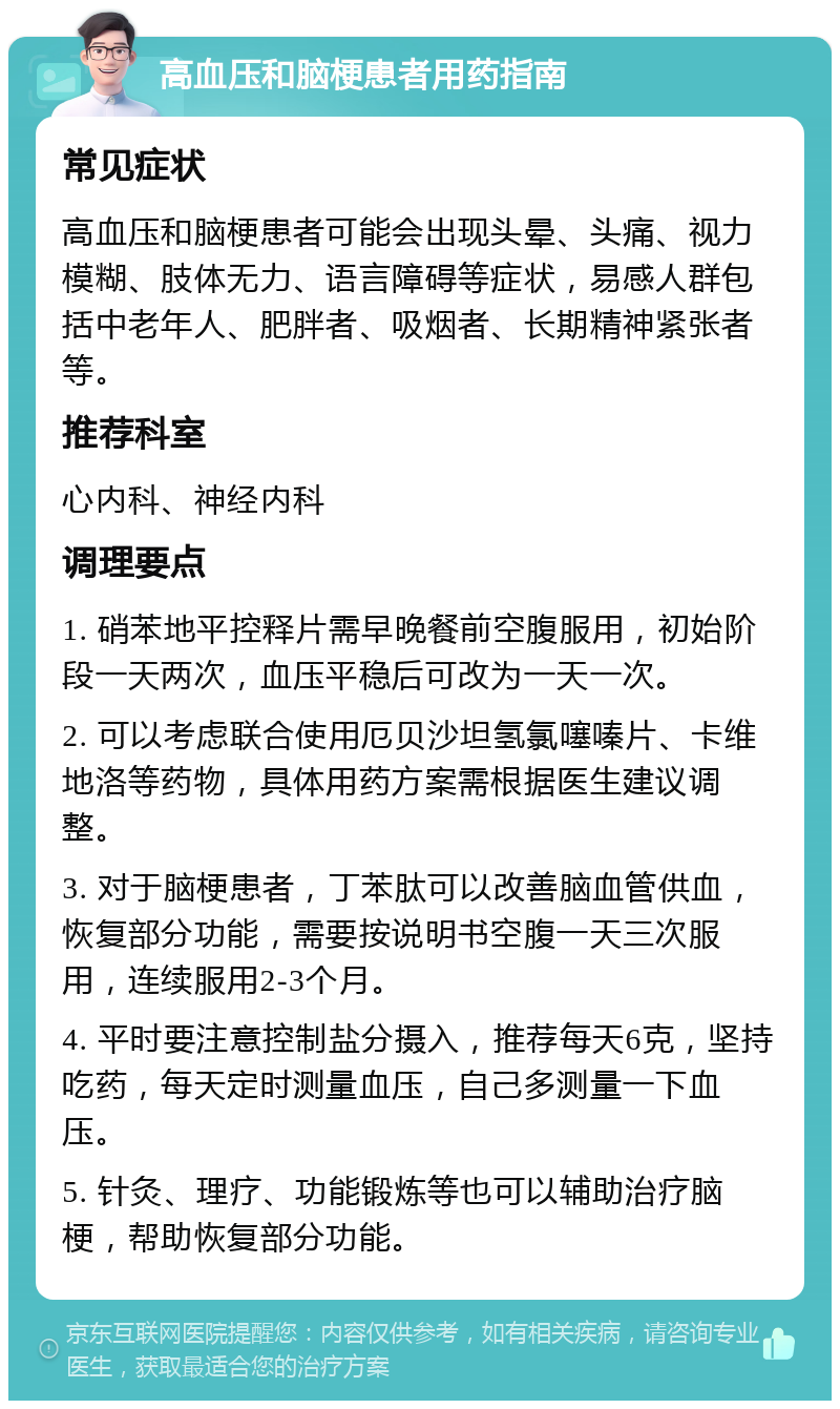 高血压和脑梗患者用药指南 常见症状 高血压和脑梗患者可能会出现头晕、头痛、视力模糊、肢体无力、语言障碍等症状，易感人群包括中老年人、肥胖者、吸烟者、长期精神紧张者等。 推荐科室 心内科、神经内科 调理要点 1. 硝苯地平控释片需早晚餐前空腹服用，初始阶段一天两次，血压平稳后可改为一天一次。 2. 可以考虑联合使用厄贝沙坦氢氯噻嗪片、卡维地洛等药物，具体用药方案需根据医生建议调整。 3. 对于脑梗患者，丁苯肽可以改善脑血管供血，恢复部分功能，需要按说明书空腹一天三次服用，连续服用2-3个月。 4. 平时要注意控制盐分摄入，推荐每天6克，坚持吃药，每天定时测量血压，自己多测量一下血压。 5. 针灸、理疗、功能锻炼等也可以辅助治疗脑梗，帮助恢复部分功能。