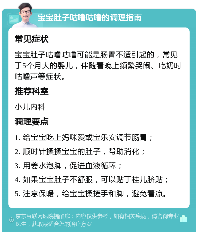 宝宝肚子咕噜咕噜的调理指南 常见症状 宝宝肚子咕噜咕噜可能是肠胃不适引起的，常见于5个月大的婴儿，伴随着晚上频繁哭闹、吃奶时咕噜声等症状。 推荐科室 小儿内科 调理要点 1. 给宝宝吃上妈咪爱或宝乐安调节肠胃； 2. 顺时针揉揉宝宝的肚子，帮助消化； 3. 用姜水泡脚，促进血液循环； 4. 如果宝宝肚子不舒服，可以贴丁桂儿脐贴； 5. 注意保暖，给宝宝揉搓手和脚，避免着凉。