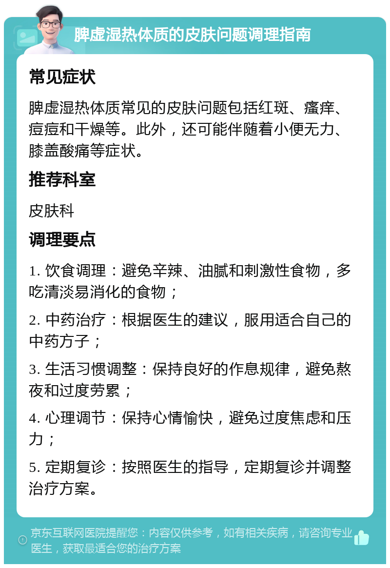 脾虚湿热体质的皮肤问题调理指南 常见症状 脾虚湿热体质常见的皮肤问题包括红斑、瘙痒、痘痘和干燥等。此外，还可能伴随着小便无力、膝盖酸痛等症状。 推荐科室 皮肤科 调理要点 1. 饮食调理：避免辛辣、油腻和刺激性食物，多吃清淡易消化的食物； 2. 中药治疗：根据医生的建议，服用适合自己的中药方子； 3. 生活习惯调整：保持良好的作息规律，避免熬夜和过度劳累； 4. 心理调节：保持心情愉快，避免过度焦虑和压力； 5. 定期复诊：按照医生的指导，定期复诊并调整治疗方案。