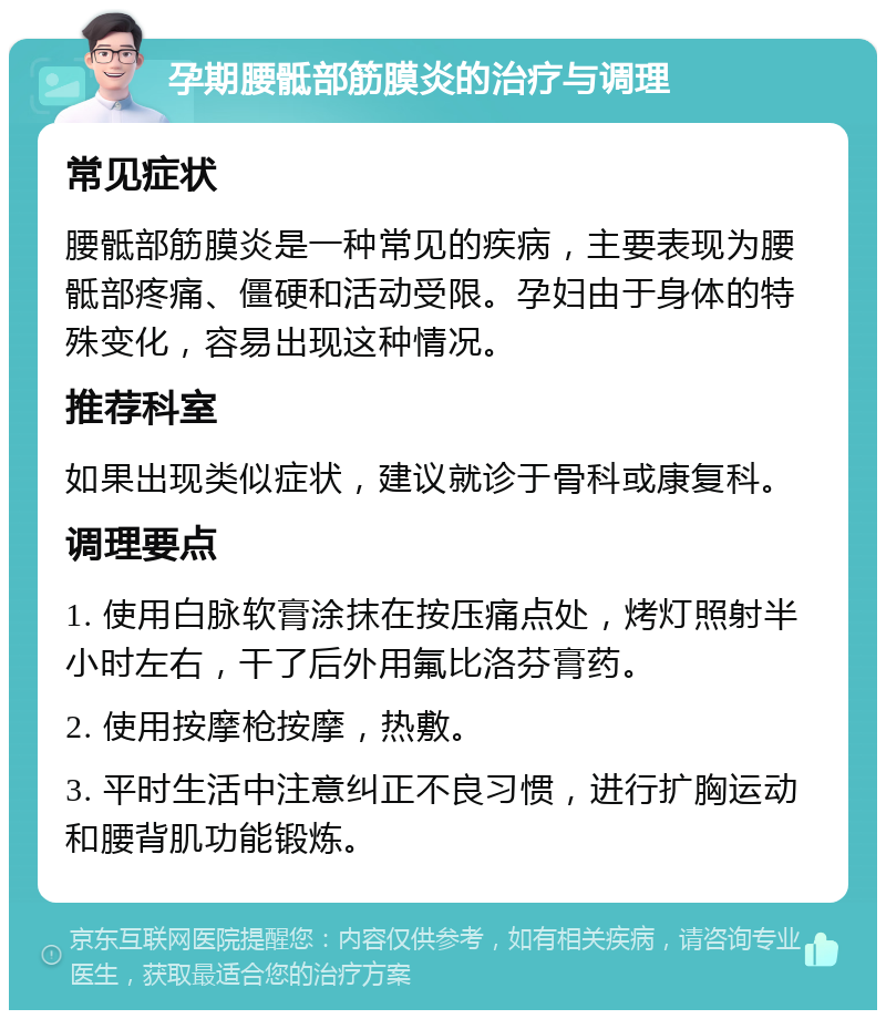 孕期腰骶部筋膜炎的治疗与调理 常见症状 腰骶部筋膜炎是一种常见的疾病，主要表现为腰骶部疼痛、僵硬和活动受限。孕妇由于身体的特殊变化，容易出现这种情况。 推荐科室 如果出现类似症状，建议就诊于骨科或康复科。 调理要点 1. 使用白脉软膏涂抹在按压痛点处，烤灯照射半小时左右，干了后外用氟比洛芬膏药。 2. 使用按摩枪按摩，热敷。 3. 平时生活中注意纠正不良习惯，进行扩胸运动和腰背肌功能锻炼。