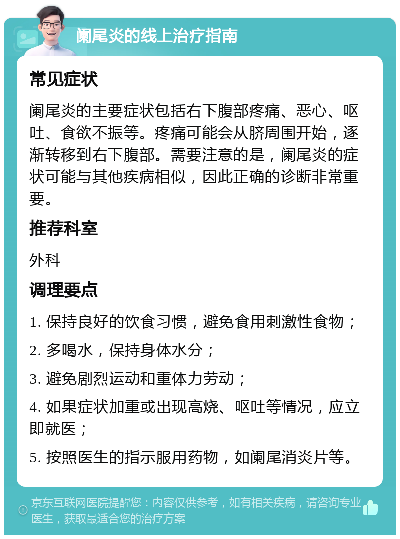 阑尾炎的线上治疗指南 常见症状 阑尾炎的主要症状包括右下腹部疼痛、恶心、呕吐、食欲不振等。疼痛可能会从脐周围开始，逐渐转移到右下腹部。需要注意的是，阑尾炎的症状可能与其他疾病相似，因此正确的诊断非常重要。 推荐科室 外科 调理要点 1. 保持良好的饮食习惯，避免食用刺激性食物； 2. 多喝水，保持身体水分； 3. 避免剧烈运动和重体力劳动； 4. 如果症状加重或出现高烧、呕吐等情况，应立即就医； 5. 按照医生的指示服用药物，如阑尾消炎片等。