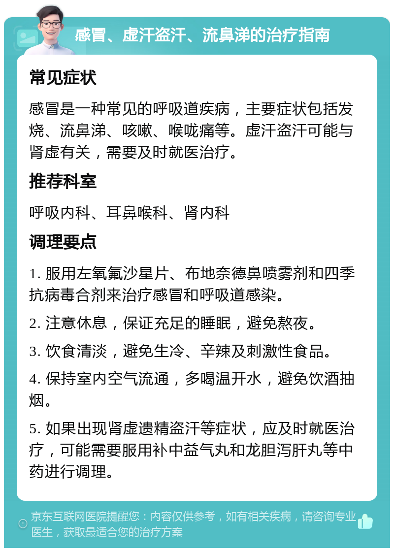 感冒、虚汗盗汗、流鼻涕的治疗指南 常见症状 感冒是一种常见的呼吸道疾病，主要症状包括发烧、流鼻涕、咳嗽、喉咙痛等。虚汗盗汗可能与肾虚有关，需要及时就医治疗。 推荐科室 呼吸内科、耳鼻喉科、肾内科 调理要点 1. 服用左氧氟沙星片、布地奈德鼻喷雾剂和四季抗病毒合剂来治疗感冒和呼吸道感染。 2. 注意休息，保证充足的睡眠，避免熬夜。 3. 饮食清淡，避免生冷、辛辣及刺激性食品。 4. 保持室内空气流通，多喝温开水，避免饮酒抽烟。 5. 如果出现肾虚遗精盗汗等症状，应及时就医治疗，可能需要服用补中益气丸和龙胆泻肝丸等中药进行调理。