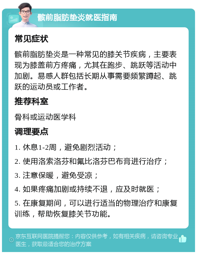 髌前脂肪垫炎就医指南 常见症状 髌前脂肪垫炎是一种常见的膝关节疾病，主要表现为膝盖前方疼痛，尤其在跑步、跳跃等活动中加剧。易感人群包括长期从事需要频繁蹲起、跳跃的运动员或工作者。 推荐科室 骨科或运动医学科 调理要点 1. 休息1-2周，避免剧烈活动； 2. 使用洛索洛芬和氟比洛芬巴布膏进行治疗； 3. 注意保暖，避免受凉； 4. 如果疼痛加剧或持续不退，应及时就医； 5. 在康复期间，可以进行适当的物理治疗和康复训练，帮助恢复膝关节功能。