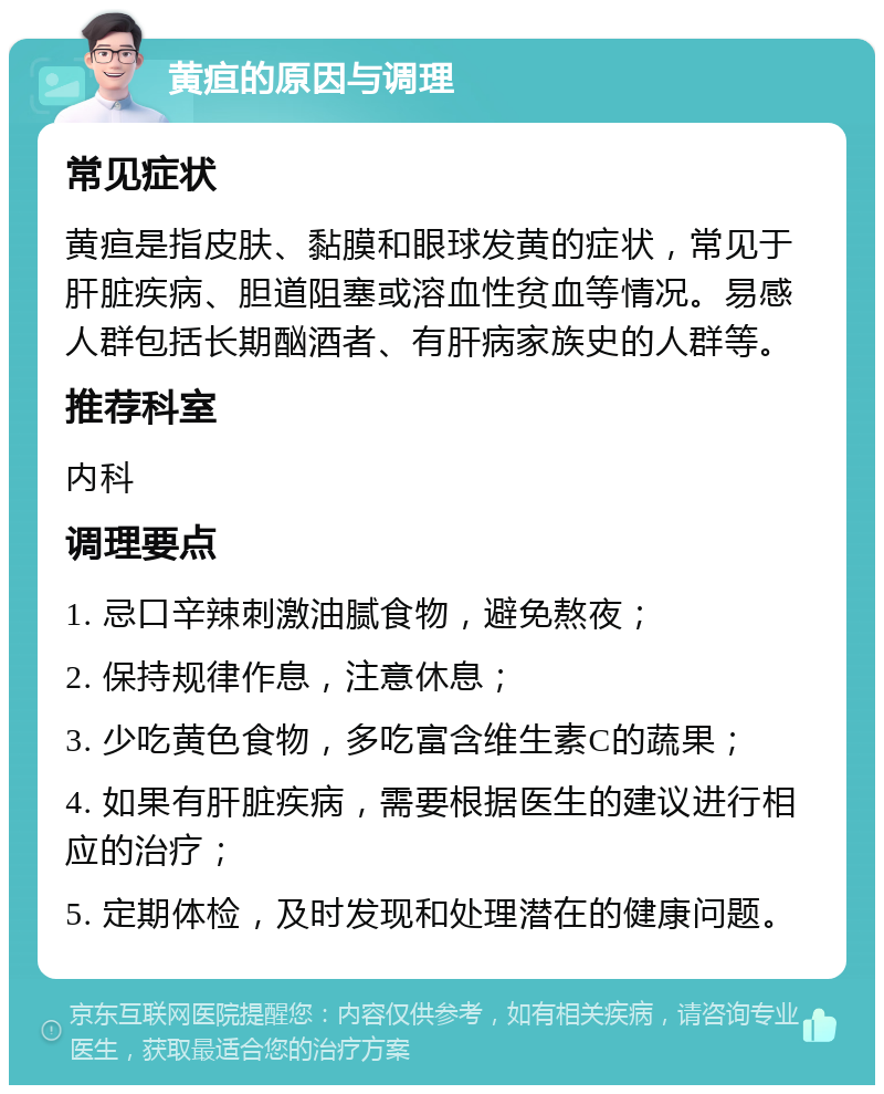 黄疸的原因与调理 常见症状 黄疸是指皮肤、黏膜和眼球发黄的症状，常见于肝脏疾病、胆道阻塞或溶血性贫血等情况。易感人群包括长期酗酒者、有肝病家族史的人群等。 推荐科室 内科 调理要点 1. 忌口辛辣刺激油腻食物，避免熬夜； 2. 保持规律作息，注意休息； 3. 少吃黄色食物，多吃富含维生素C的蔬果； 4. 如果有肝脏疾病，需要根据医生的建议进行相应的治疗； 5. 定期体检，及时发现和处理潜在的健康问题。