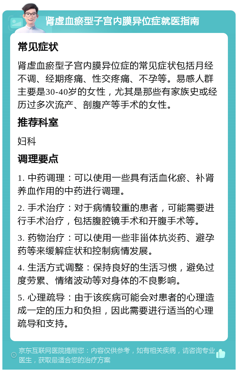 肾虚血瘀型子宫内膜异位症就医指南 常见症状 肾虚血瘀型子宫内膜异位症的常见症状包括月经不调、经期疼痛、性交疼痛、不孕等。易感人群主要是30-40岁的女性，尤其是那些有家族史或经历过多次流产、剖腹产等手术的女性。 推荐科室 妇科 调理要点 1. 中药调理：可以使用一些具有活血化瘀、补肾养血作用的中药进行调理。 2. 手术治疗：对于病情较重的患者，可能需要进行手术治疗，包括腹腔镜手术和开腹手术等。 3. 药物治疗：可以使用一些非甾体抗炎药、避孕药等来缓解症状和控制病情发展。 4. 生活方式调整：保持良好的生活习惯，避免过度劳累、情绪波动等对身体的不良影响。 5. 心理疏导：由于该疾病可能会对患者的心理造成一定的压力和负担，因此需要进行适当的心理疏导和支持。